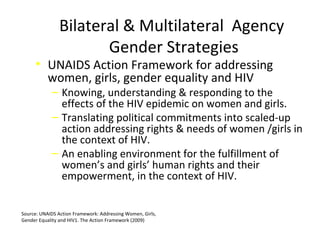Bilateral & Multilateral Agency
Gender Strategies
• UNAIDS Action Framework for addressing
women, girls, gender equality and HIV
‒ Knowing, understanding & responding to the
effects of the HIV epidemic on women and girls.
‒ Translating political commitments into scaled-up
action addressing rights & needs of women /girls in
the context of HIV.
‒ An enabling environment for the fulfillment of
women’s and girls’ human rights and their
empowerment, in the context of HIV.
Source: UNAIDS Action Framework: Addressing Women, Girls,
Gender Equality and HIV1. The Action Framework (2009)
 