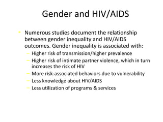 Gender and HIV/AIDS
• Numerous studies document the relationship
between gender inequality and HIV/AIDS
outcomes. Gender inequality is associated with:
‒ Higher risk of transmission/higher prevalence
‒ Higher risk of intimate partner violence, which in turn
increases the risk of HIV
‒ More risk-associated behaviors due to vulnerability
‒ Less knowledge about HIV/AIDS
‒ Less utilization of programs & services
 
