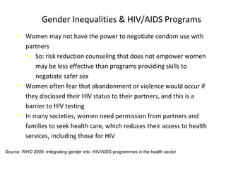 Gender Inequalities & HIV/AIDS Programs
• Women may not have the power to negotiate condom use with
partners
‒ So: risk reduction counseling that does not empower women
may be less effective than programs providing skills to
negotiate safer sex
• Women often fear that abandonment or violence would occur if
they disclosed their HIV status to their partners, and this is a
barrier to HIV testing
• In many societies, women need permission from partners and
families to seek health care, which reduces their access to health
services, including those for HIV
Source: WHO 2009: Integrating gender into HIV/AIDS programmes in the health sector
 
