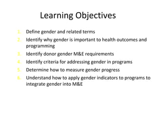 Learning Objectives
1. Define gender and related terms
2. Identify why gender is important to health outcomes and
programming
3. Identify donor gender M&E requirements
4. Identify criteria for addressing gender in programs
5. Determine how to measure gender progress
6. Understand how to apply gender indicators to programs to
integrate gender into M&E
 