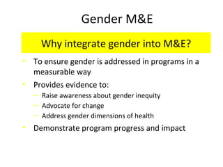 Gender M&E
Why integrate gender into M&E?
• To ensure gender is addressed in programs in a
measurable way
• Provides evidence to:
‒ Raise awareness about gender inequity
‒ Advocate for change
‒ Address gender dimensions of health
• Demonstrate program progress and impact
 