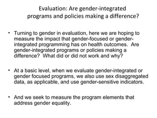 Evaluation: Are gender-integrated
programs and policies making a difference?
• Turning to gender in evaluation, here we are hoping to
measure the impact that gender-focused or gender-
integrated programming has on health outcomes. Are
gender-integrated programs or policies making a
difference? What did or did not work and why?
• At a basic level, when we evaluate gender-integrated or
gender focused programs, we also use sex disaggregated
data, as applicable, and use gender-sensitive indicators.
• And we seek to measure the program elements that
address gender equality.
 