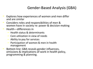 Gender-Based Analysis (GBA)
• Explores how experiences of women and men differ
and are similar
• Considers roles and responsibilities of men &
women have in society re: power & decision-making
• Health—differences in
‒ Health status & determinants
‒ Care utilization in view of needs
‒ Ability to pay for services
‒ Participation of women & men in health
management
• Bottom line: GBA reveals gender influences,
omissions & implications of work in health policy,
programming & planning.
 