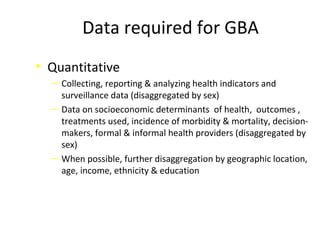 Data required for GBA
• Quantitative
‒ Collecting, reporting & analyzing health indicators and
surveillance data (disaggregated by sex)
‒ Data on socioeconomic determinants of health, outcomes ,
treatments used, incidence of morbidity & mortality, decision-
makers, formal & informal health providers (disaggregated by
sex)
‒ When possible, further disaggregation by geographic location,
age, income, ethnicity & education
 