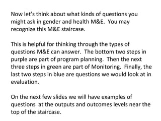 Now let’s think about what kinds of questions you
might ask in gender and health M&E. You may
recognize this M&E staircase.
This is helpful for thinking through the types of
questions M&E can answer. The bottom two steps in
purple are part of program planning. Then the next
three steps in green are part of Monitoring. Finally, the
last two steps in blue are questions we would look at in
evaluation.
On the next few slides we will have examples of
questions at the outputs and outcomes levels near the
top of the staircase.
 