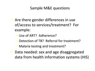 Sample M&E questions
• Are there gender differences in use
of/access to services/treatment? For
example:
‒ Use of ART? Adherence?
‒ Detection of TB? Referral for treatment?
‒ Malaria testing and treatment?
• Data needed: sex and age disaggregated
data from health information systems (HIS)
 