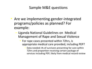 Sample M&E questions
• Are we implementing gender-integrated
programs/policies as planned? For
example:
‒ Uganda National Guidelines on Medical
Management of Rape and Sexual Violence
• For rape cases presented within 72hrs, is
appropriate medical care provided, including PEP?
o Data needed: #s of survivors presenting for care within
72hrs and proportion receiving certain package of
services including PEP; likely from medical record review
 