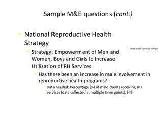 Sample M&E questions (cont.)
• National Reproductive Health
Strategy
‒ Strategy: Empowerment of Men and
Women, Boys and Girls to Increase
Utilization of RH Services
• Has there been an increase in male involvement in
reproductive health programs?
o Data needed: Percentage (%) of male clients receiving RH
services (data collected at multiple time points); HIS
Photo credit: Jessica Fehringer
 