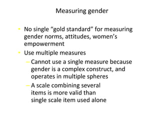 • No single “gold standard” for measuring
gender norms, attitudes, women’s
empowerment
• Use multiple measures
‒ Cannot use a single measure because
gender is a complex construct, and
operates in multiple spheres
‒ A scale combining several
items is more valid than
single scale item used alone
Measuring gender
 
