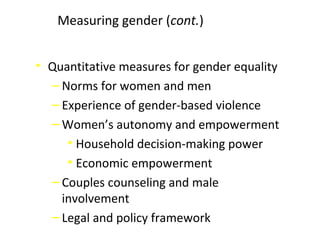 • Quantitative measures for gender equality
‒ Norms for women and men
‒ Experience of gender-based violence
‒ Women’s autonomy and empowerment
• Household decision-making power
• Economic empowerment
‒ Couples counseling and male
involvement
‒ Legal and policy framework
Measuring gender (cont.)
 