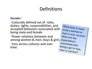 Definitions
Gender:
•Culturally defined set of roles,
duties, rights, responsibilities, and
accepted behaviors associated with
being male and female
•Power relations between and
among women & men, boys & girls.
•Vary across cultures and over
time.
What does it meanto be a woman orman in your society?What are theexpectationsassociated withbeing a girl or boy,man or woman?
What does it meanto be a woman orman in your society?What are theexpectationsassociated withbeing a girl or boy,man or woman?
 