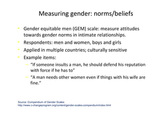 • Gender equitable men (GEM) scale: measure attitudes
towards gender norms in intimate relationships.
• Respondents: men and women, boys and girls
• Applied in multiple countries; culturally sensitive
• Example items:
‒ “If someone insults a man, he should defend his reputation
with force if he has to”
‒ “A man needs other women even if things with his wife are
fine.”
Measuring gender: norms/beliefs
Source: Compendium of Gender Scales
http://www.c-changeprogram.org/content/gender-scales-compendium/index.html
 