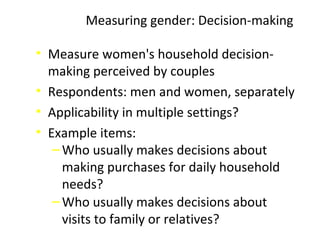 • Measure women's household decision-
making perceived by couples
• Respondents: men and women, separately
• Applicability in multiple settings?
• Example items:
‒Who usually makes decisions about
making purchases for daily household
needs?
‒Who usually makes decisions about
visits to family or relatives?
Measuring gender: Decision-making
 