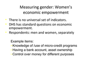Measuring gender: Women’s
economic empowerment
• There is no universal set of indicators.
• DHS has standard questions on economic
empowerment.
• Respondents: men and women, separately
Example items:
‒Knowledge of /use of micro-credit programs
‒Having a bank account, asset ownership
‒Control over money for different purposes
 