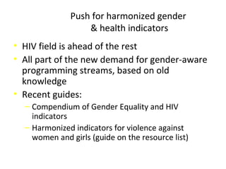 Push for harmonized gender
& health indicators
• HIV field is ahead of the rest
• All part of the new demand for gender-aware
programming streams, based on old
knowledge
• Recent guides:
‒ Compendium of Gender Equality and HIV
indicators
‒ Harmonized indicators for violence against
women and girls (guide on the resource list)
 