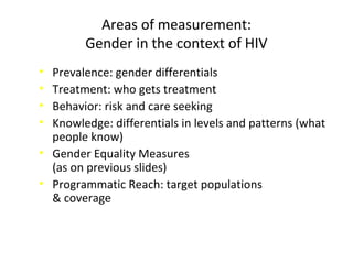 Areas of measurement:
Gender in the context of HIV
• Prevalence: gender differentials
• Treatment: who gets treatment
• Behavior: risk and care seeking
• Knowledge: differentials in levels and patterns (what
people know)
• Gender Equality Measures
(as on previous slides)
• Programmatic Reach: target populations
& coverage
 