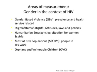 Areas of measurement:
Gender in the context of HIV
• Gender Based Violence (GBV): prevalence and health
service related
• Stigma/Human Rights: Attitudes, laws and policies
• Humanitarian Emergencies: situation for women
& girls
• Most at Risk Populations (MARPS): people in
sex work
• Orphans and Vulnerable Children (OVC)
Photo credit: Jessica Fehringer
 