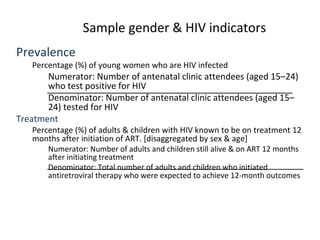 Sample gender & HIV indicators
Prevalence
Percentage (%) of young women who are HIV infected
Numerator: Number of antenatal clinic attendees (aged 15–24)
who test positive for HIV
Denominator: Number of antenatal clinic attendees (aged 15–
24) tested for HIV
Treatment
Percentage (%) of adults & children with HIV known to be on treatment 12
months after initiation of ART. [disaggregated by sex & age]
Numerator: Number of adults and children still alive & on ART 12 months
after initiating treatment
Denominator: Total number of adults and children who initiated
antiretroviral therapy who were expected to achieve 12-month outcomes
 