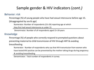 Sample gender & HIV indicators (cont.)
Behavior: risk
Percentage (%) of young people who have had sexual intercourse before age 15.
[disaggregated by sex & age]
Numerator: Number of respondents (15–24) reporting age at which
they first had sexual intercourse as under 15
Denominator: Number of all respondents aged 15–24 years
Knowledge
Percentage (%) of people who correctly respond to prompted questions about
preventing maternal to child transmission of HIV through ART & avoiding
breastfeeding
Numerator: Number of respondents who say that HIV transmission from women who
have tested HIV positive can be prevented by the mother taking drugs during pregnancy
& avoiding breastfeeding
Denominator: Total number of respondents in survey
 