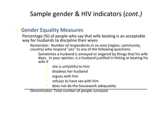• Gender Equality Measures
Percentage (%) of people who say that wife beating is an acceptable
way for husbands to discipline their wives
Numerator: Number of respondents in an area (region, community,
country) who respond "yes" to any of the following questions:
Sometimes a husband is annoyed or angered by things that his wife
does. In your opinion, is a husband justified in hitting or beating his
wife if
• she is unfaithful to him
• disobeys her husband
• argues with him
• refuses to have sex with him
• does not do the housework adequately
Denominator: Total number of people surveyed
Sample gender & HIV indicators (cont.)
 