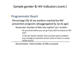 • Programmatic Reach
Percentage (%) of sex workers reached by HIV
prevention programs [disaggregated by sex & age]
Numerator: Number of SWs who replied “yes” to both:
‒ Do you know where you can go if you wish to receive an HIV
test?
‒ In the last twelve months, have you been given condoms
(e.g. through an outreach service, drop-in center or sexual
health clinic)?
Denominator: Total number of SWs surveyed
Sample gender & HIV indicators (cont.)
 