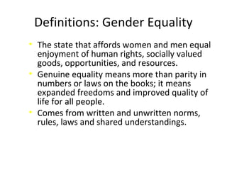 Definitions: Gender Equality
• The state that affords women and men equal
enjoyment of human rights, socially valued
goods, opportunities, and resources.
• Genuine equality means more than parity in
numbers or laws on the books; it means
expanded freedoms and improved quality of
life for all people.
• Comes from written and unwritten norms,
rules, laws and shared understandings.
 