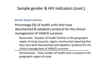 • Gender-based violence
Percentage (%) of health units that have
documented & adopted a protocol for the clinical
management of VAW/G survivors
Numerator: Number of health facilities in the geographic
region of study (country, region, community) reporting that
they have both documented and adopted a protocol for the
clinical management of VAW/G survivors
Denominator: Total number of health units surveyed in the
geographic region of study
Sample gender & HIV indicators (cont.)
 
