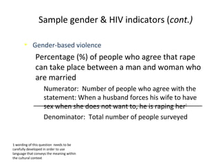 • Gender-based violence
Percentage (%) of people who agree that rape
can take place between a man and woman who
are married
Numerator: Number of people who agree with the
statement: When a husband forces his wife to have
sex when she does not want to, he is raping her1
Denominator: Total number of people surveyed
1 wording of this question needs to be
carefully developed in order to use
language that conveys the meaning within
the cultural context
Sample gender & HIV indicators (cont.)
 