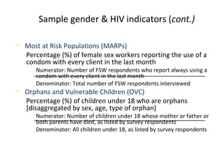 Sample gender & HIV indicators (cont.)
• Most at Risk Populations (MARPs)
Percentage (%) of female sex workers reporting the use of a
condom with every client in the last month
Numerator: Number of FSW respondents who report always using a
condom with every client in the last month
Denominator: Total number of FSW respondents interviewed
• Orphans and Vulnerable Children (OVC)
Percentage (%) of children under 18 who are orphans
[disaggregated by sex, age, type of orphan]
Numerator: Number of children under 18 whose mother or father or
both parents have died, as listed by survey respondents
Denominator: All children under 18, as listed by survey respondents
 