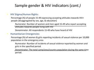 Sample gender & HIV indicators (cont.)
• HIV Stigma/Human Rights:
Percentage (%) of people 15-49 expressing accepting attitudes towards HIV+
people [disaggregated by sex, age, & education]
Numerator: Number of women and men aged 15-49 who report accepting
attitudes towards people living with HIV
Denominator: All respondents 15-49 who have heard of HIV
• Humanitarian Emergencies:
Percentage (%) of women & girls reporting incidents of sexual violence per 10,000
population in the emergency area
Numerator: Number of incidents of sexual violence reported by women and
girls in the specified period
Denominator: The total camp/area/country population during the same time
period.
 