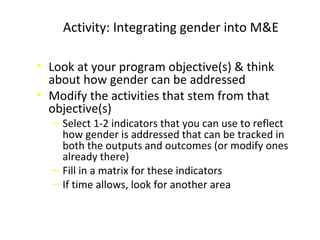 Activity: Integrating gender into M&E
• Look at your program objective(s) & think
about how gender can be addressed
• Modify the activities that stem from that
objective(s)
‒ Select 1-2 indicators that you can use to reflect
how gender is addressed that can be tracked in
both the outputs and outcomes (or modify ones
already there)
‒ Fill in a matrix for these indicators
‒ If time allows, look for another area
 
