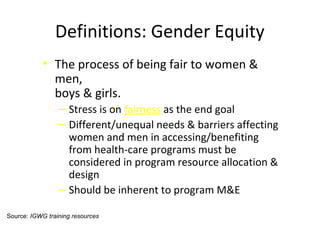 Definitions: Gender Equity
• The process of being fair to women &
men,
boys & girls.
‒ Stress is on fairness as the end goal
‒ Different/unequal needs & barriers affecting
women and men in accessing/benefiting
from health-care programs must be
considered in program resource allocation &
design
‒ Should be inherent to program M&E
Source: IGWG training resources
 