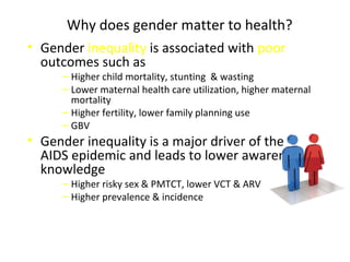 Why does gender matter to health?
• Gender inequality is associated with poor
outcomes such as
‒ Higher child mortality, stunting & wasting
‒ Lower maternal health care utilization, higher maternal
mortality
‒ Higher fertility, lower family planning use
‒ GBV
• Gender inequality is a major driver of the
AIDS epidemic and leads to lower awareness,
knowledge
‒ Higher risky sex & PMTCT, lower VCT & ARV
‒ Higher prevalence & incidence
 