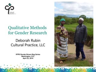 Qualitative Methods
for Gender Research
Deborah Rubin
Cultural Practice, LLC
IFPRI Gender Brown Bag Series
Washington, D.C.
April 22, 2014
 