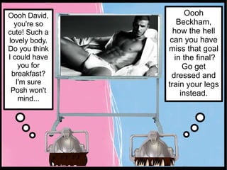 Oooh David, you're so cute! Such a lovely body. Do you think I could have you for breakfast? I'm sure Posh won't mind... Oooh Beckham, how the hell can you have miss that goal  in the final? Go get dressed and train your legs instead. 