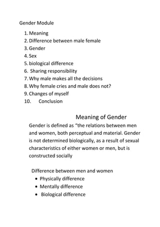 Gender Module
 1. Meaning
 2. Difference between male female
 3. Gender
 4. Sex
 5. biological difference
 6. Sharing responsibility
 7. Why male makes all the decisions
 8. Why female cries and male does not?
 9. Changes of myself
 10. Conclusion

                         Meaning of Gender
   Gender is defined as “the relations between men
   and women, both perceptual and material. Gender
   is not determined biologically, as a result of sexual
   characteristics of either women or men, but is
   constructed socially

    Difference between men and women
        Physically difference
        Mentally difference
         Biological difference
 