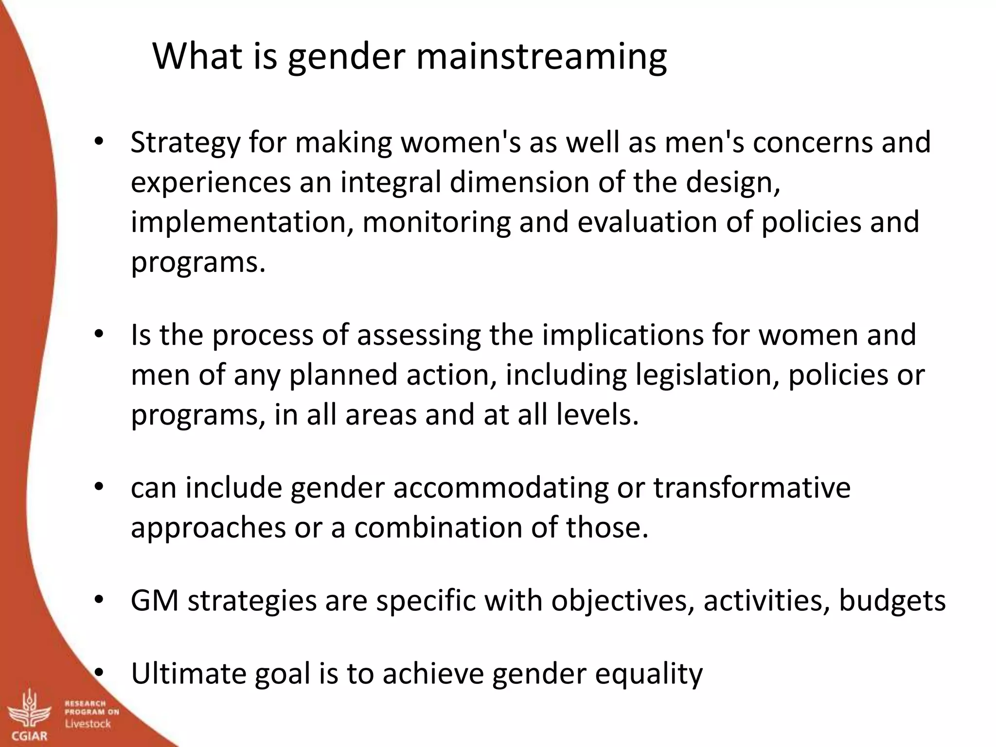 What is gender mainstreaming
• Strategy for making women's as well as men's concerns and
experiences an integral dimension of the design,
implementation, monitoring and evaluation of policies and
programs.
• Is the process of assessing the implications for women and
men of any planned action, including legislation, policies or
programs, in all areas and at all levels.
• can include gender accommodating or transformative
approaches or a combination of those.
• GM strategies are specific with objectives, activities, budgets
• Ultimate goal is to achieve gender equality
 