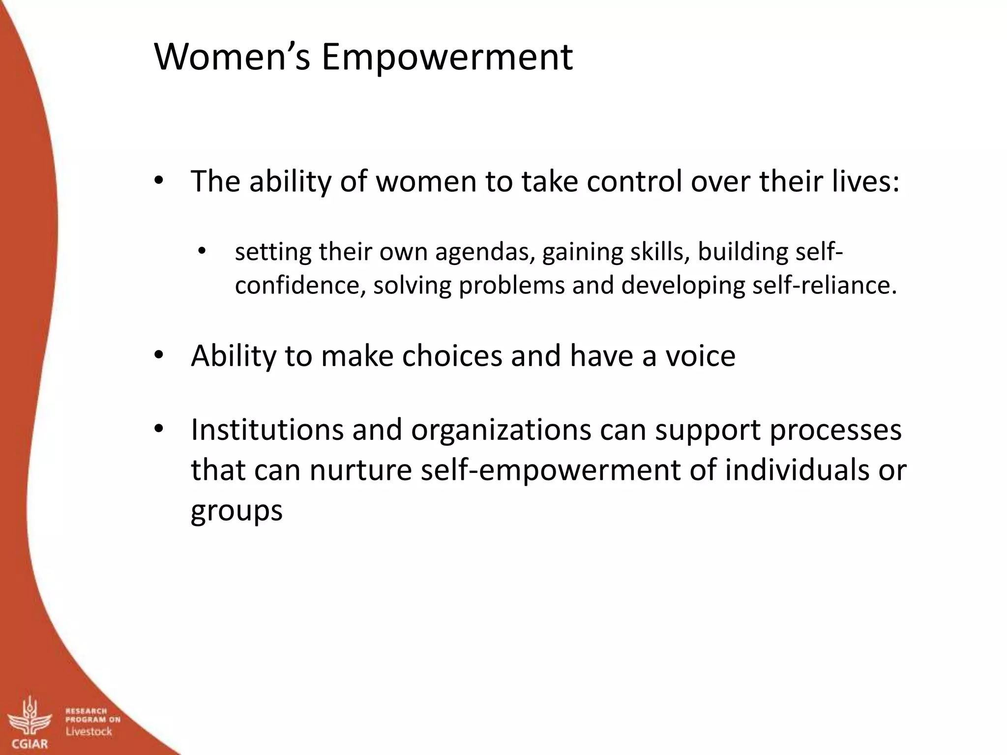 Women’s Empowerment
• The ability of women to take control over their lives:
• setting their own agendas, gaining skills, building self-
confidence, solving problems and developing self-reliance.
• Ability to make choices and have a voice
• Institutions and organizations can support processes
that can nurture self-empowerment of individuals or
groups
 