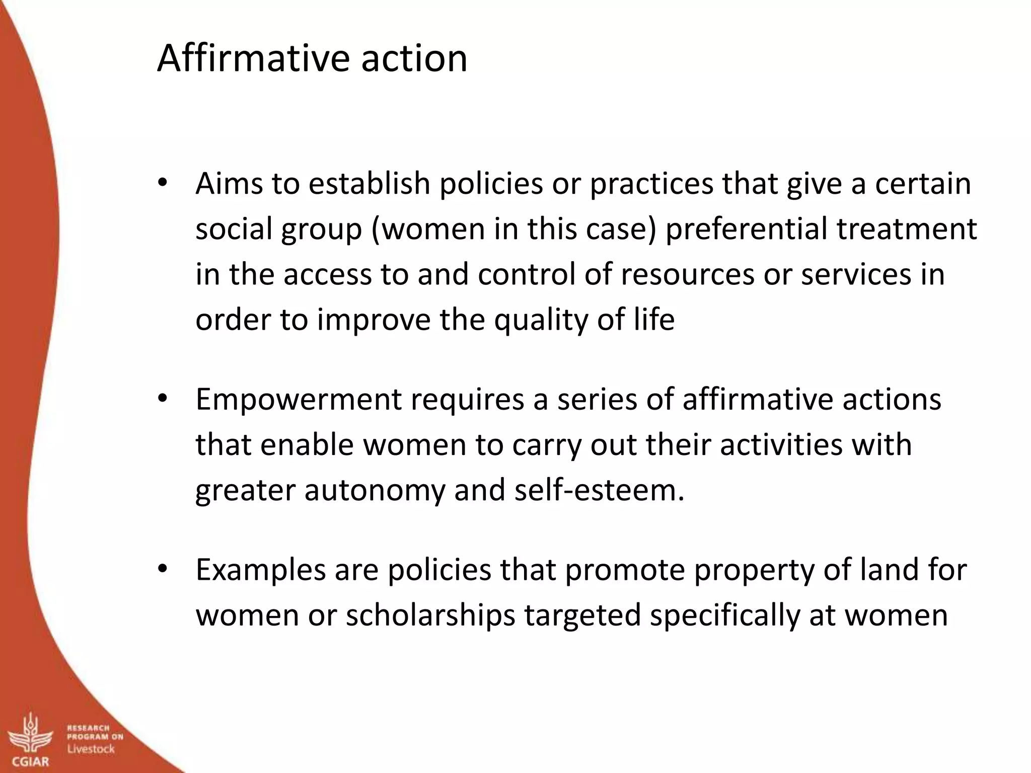 Affirmative action
• Aims to establish policies or practices that give a certain
social group (women in this case) preferential treatment
in the access to and control of resources or services in
order to improve the quality of life
• Empowerment requires a series of affirmative actions
that enable women to carry out their activities with
greater autonomy and self-esteem.
• Examples are policies that promote property of land for
women or scholarships targeted specifically at women
 