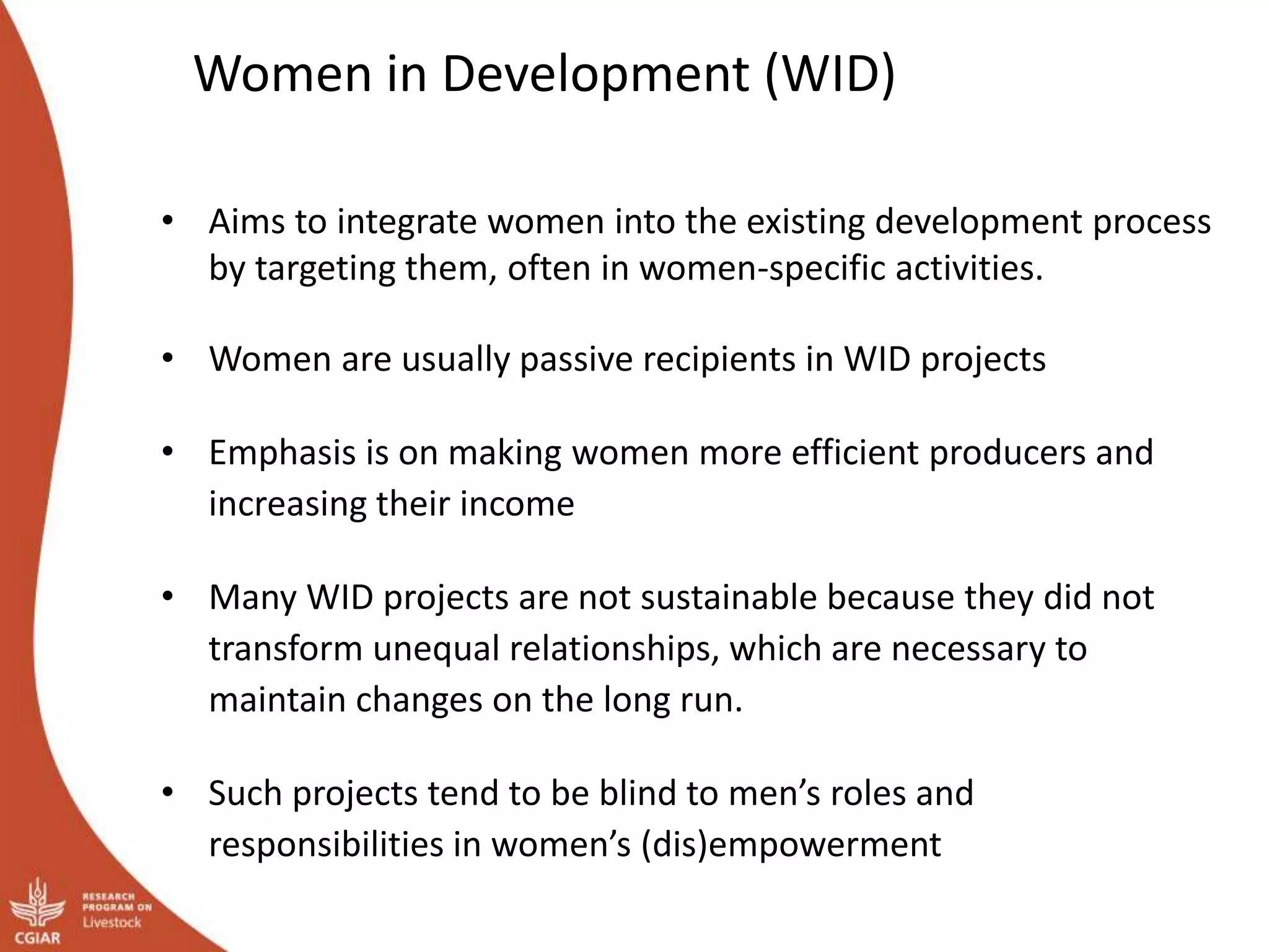 Women in Development (WID)
• Aims to integrate women into the existing development process
by targeting them, often in women-specific activities.
• Women are usually passive recipients in WID projects
• Emphasis is on making women more efficient producers and
increasing their income
• Many WID projects are not sustainable because they did not
transform unequal relationships, which are necessary to
maintain changes on the long run.
• Such projects tend to be blind to men’s roles and
responsibilities in women’s (dis)empowerment
 