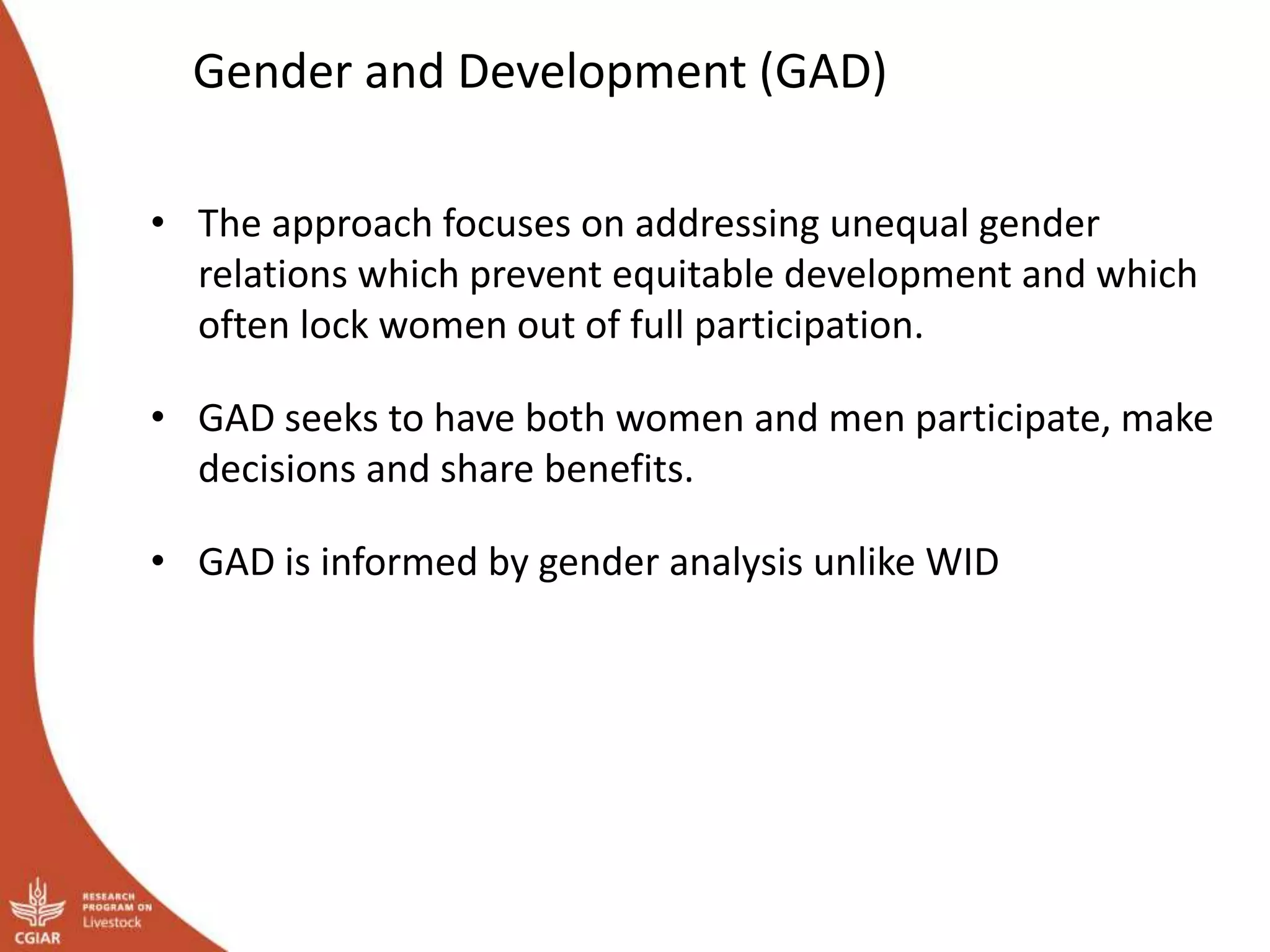 Gender and Development (GAD)
• The approach focuses on addressing unequal gender
relations which prevent equitable development and which
often lock women out of full participation.
• GAD seeks to have both women and men participate, make
decisions and share benefits.
• GAD is informed by gender analysis unlike WID
 