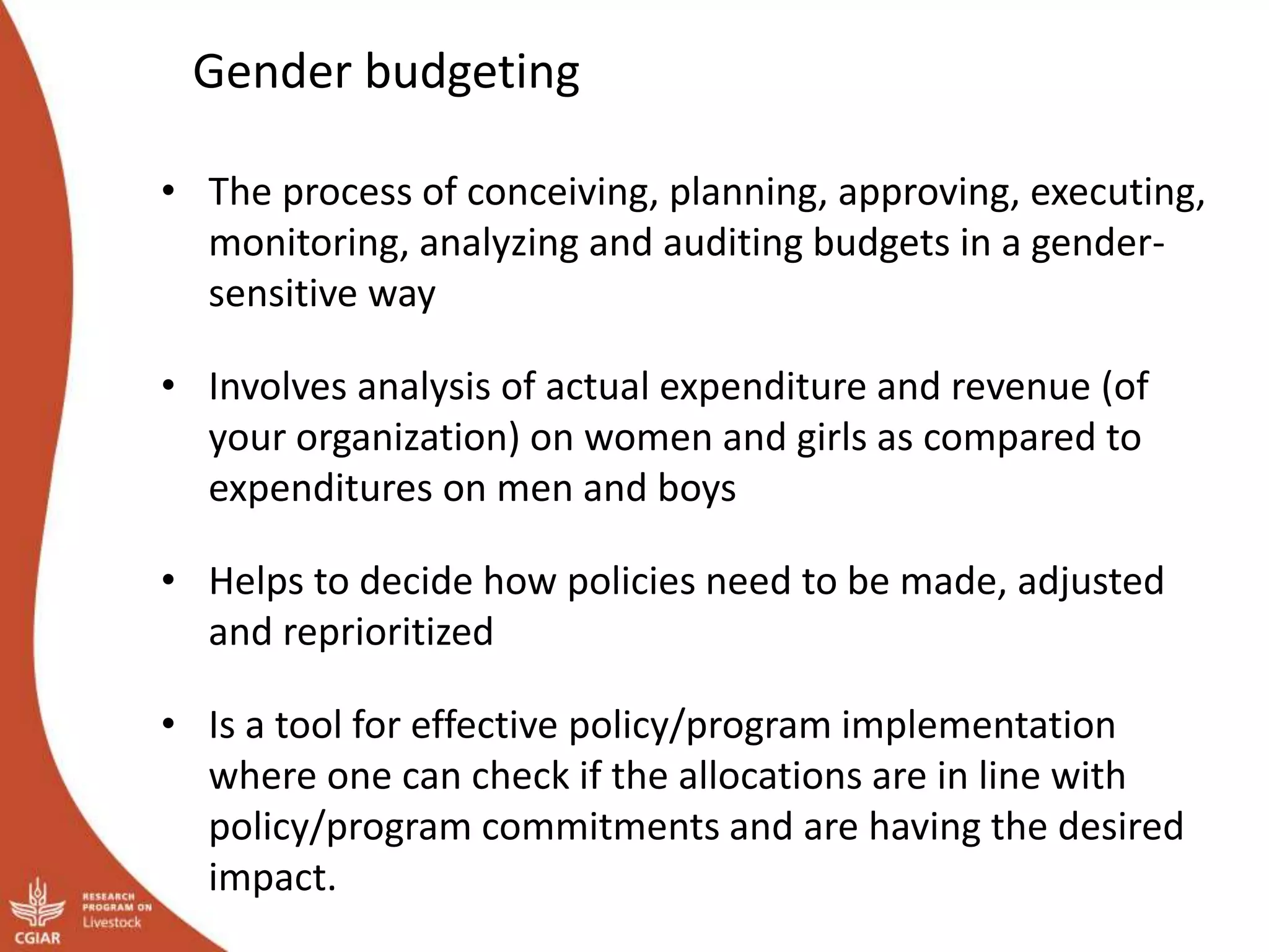 Gender budgeting
• The process of conceiving, planning, approving, executing,
monitoring, analyzing and auditing budgets in a gender-
sensitive way
• Involves analysis of actual expenditure and revenue (of
your organization) on women and girls as compared to
expenditures on men and boys
• Helps to decide how policies need to be made, adjusted
and reprioritized
• Is a tool for effective policy/program implementation
where one can check if the allocations are in line with
policy/program commitments and are having the desired
impact.
 
