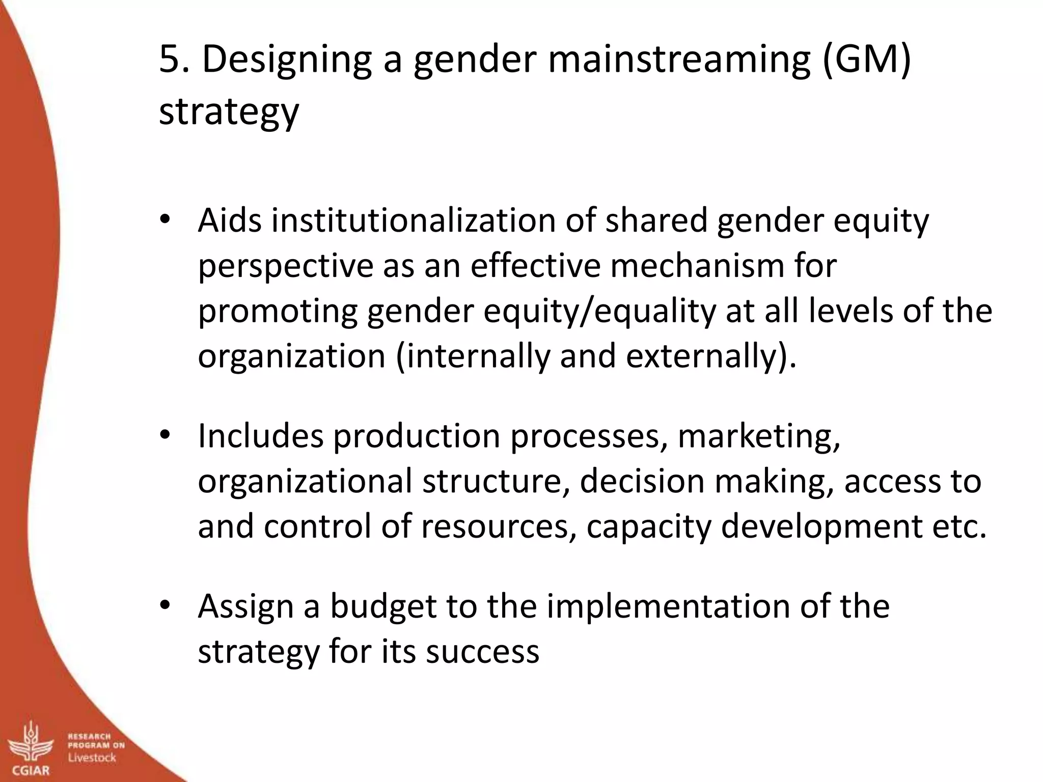 5. Designing a gender mainstreaming (GM)
strategy
• Aids institutionalization of shared gender equity
perspective as an effective mechanism for
promoting gender equity/equality at all levels of the
organization (internally and externally).
• Includes production processes, marketing,
organizational structure, decision making, access to
and control of resources, capacity development etc.
• Assign a budget to the implementation of the
strategy for its success
 