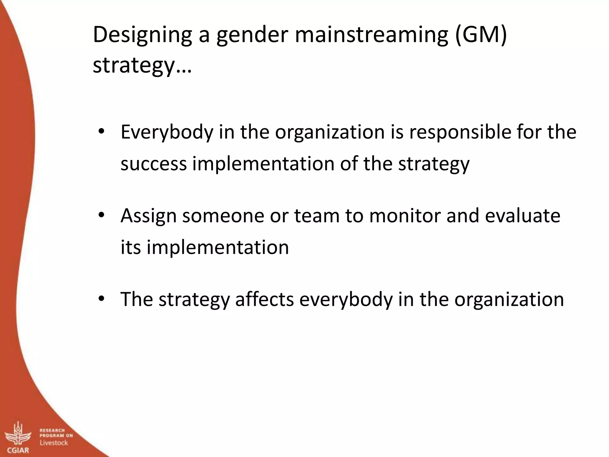 Designing a gender mainstreaming (GM)
strategy…
• Everybody in the organization is responsible for the
success implementation of the strategy
• Assign someone or team to monitor and evaluate
its implementation
• The strategy affects everybody in the organization
 