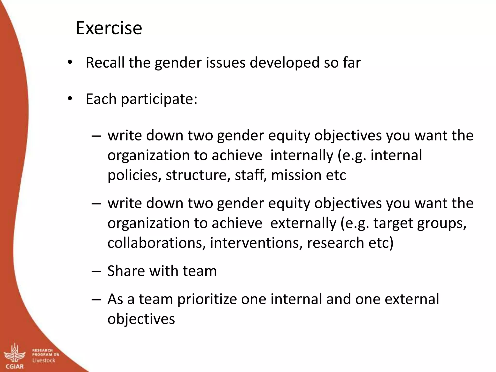 Exercise
• Recall the gender issues developed so far
• Each participate:
– write down two gender equity objectives you want the
organization to achieve internally (e.g. internal
policies, structure, staff, mission etc
– write down two gender equity objectives you want the
organization to achieve externally (e.g. target groups,
collaborations, interventions, research etc)
– Share with team
– As a team prioritize one internal and one external
objectives
 