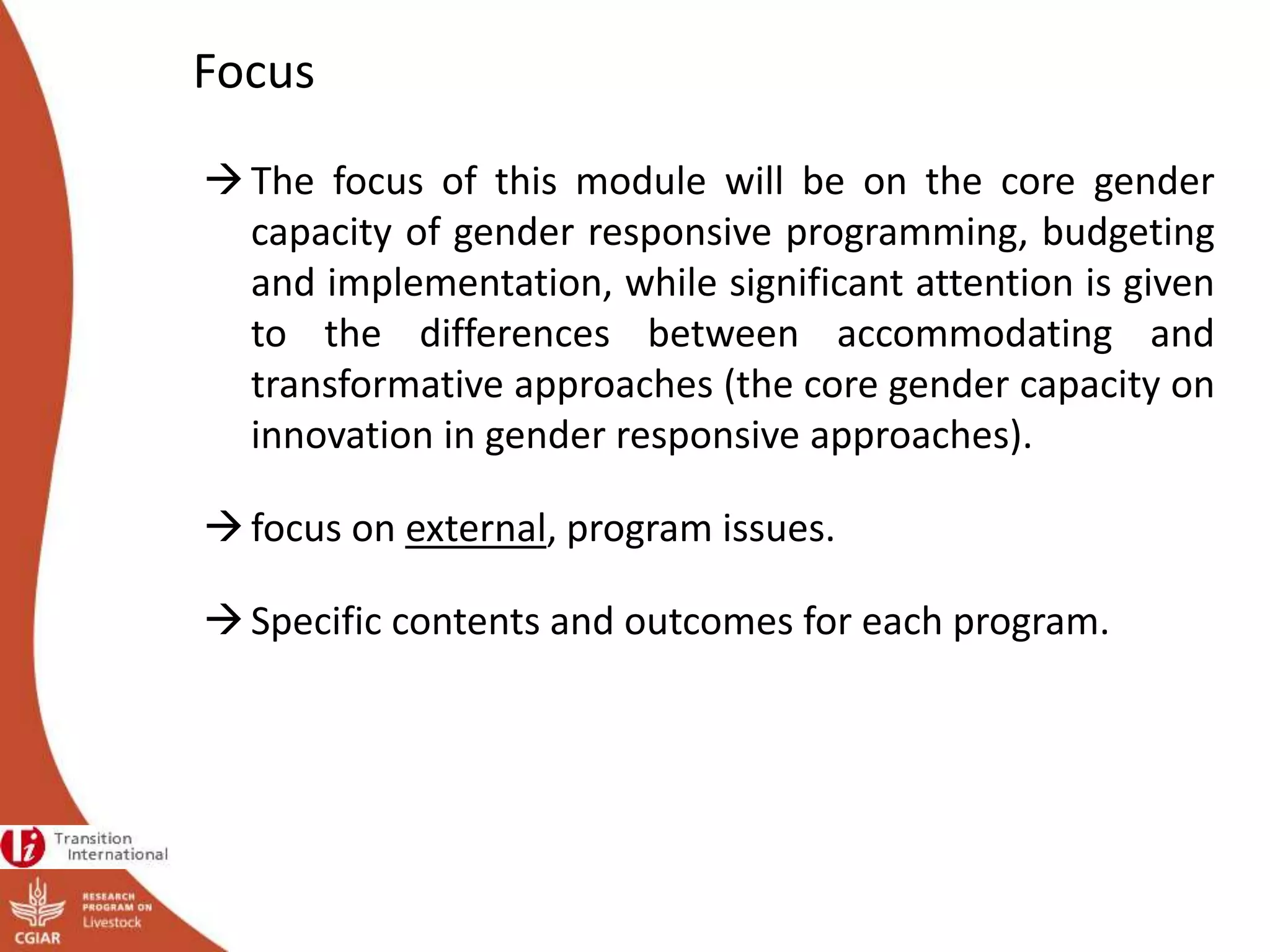Focus
The focus of this module will be on the core gender
capacity of gender responsive programming, budgeting
and implementation, while significant attention is given
to the differences between accommodating and
transformative approaches (the core gender capacity on
innovation in gender responsive approaches).
focus on external, program issues.
Specific contents and outcomes for each program.
 