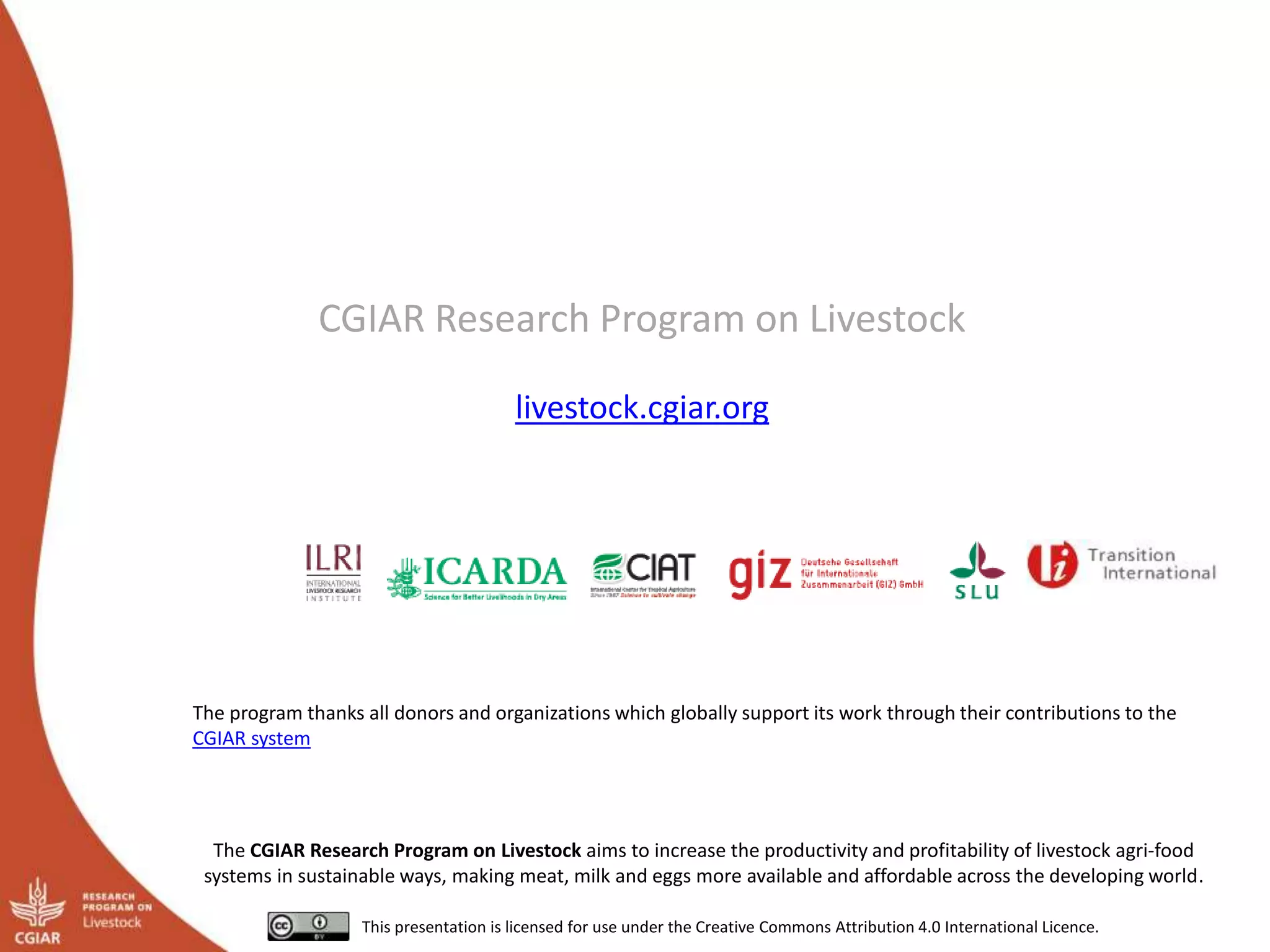CGIAR Research Program on Livestock
livestock.cgiar.org
The CGIAR Research Program on Livestock aims to increase the productivity and profitability of livestock agri-food
systems in sustainable ways, making meat, milk and eggs more available and affordable across the developing world.
This presentation is licensed for use under the Creative Commons Attribution 4.0 International Licence.
The program thanks all donors and organizations which globally support its work through their contributions to the
CGIAR system
 