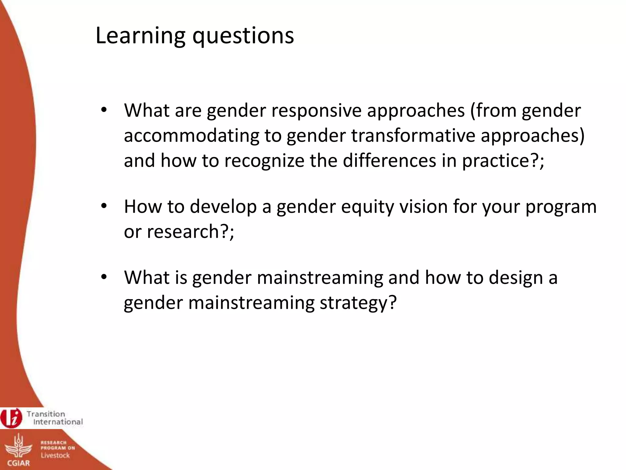 Learning questions
• What are gender responsive approaches (from gender
accommodating to gender transformative approaches)
and how to recognize the differences in practice?;
• How to develop a gender equity vision for your program
or research?;
• What is gender mainstreaming and how to design a
gender mainstreaming strategy?
 