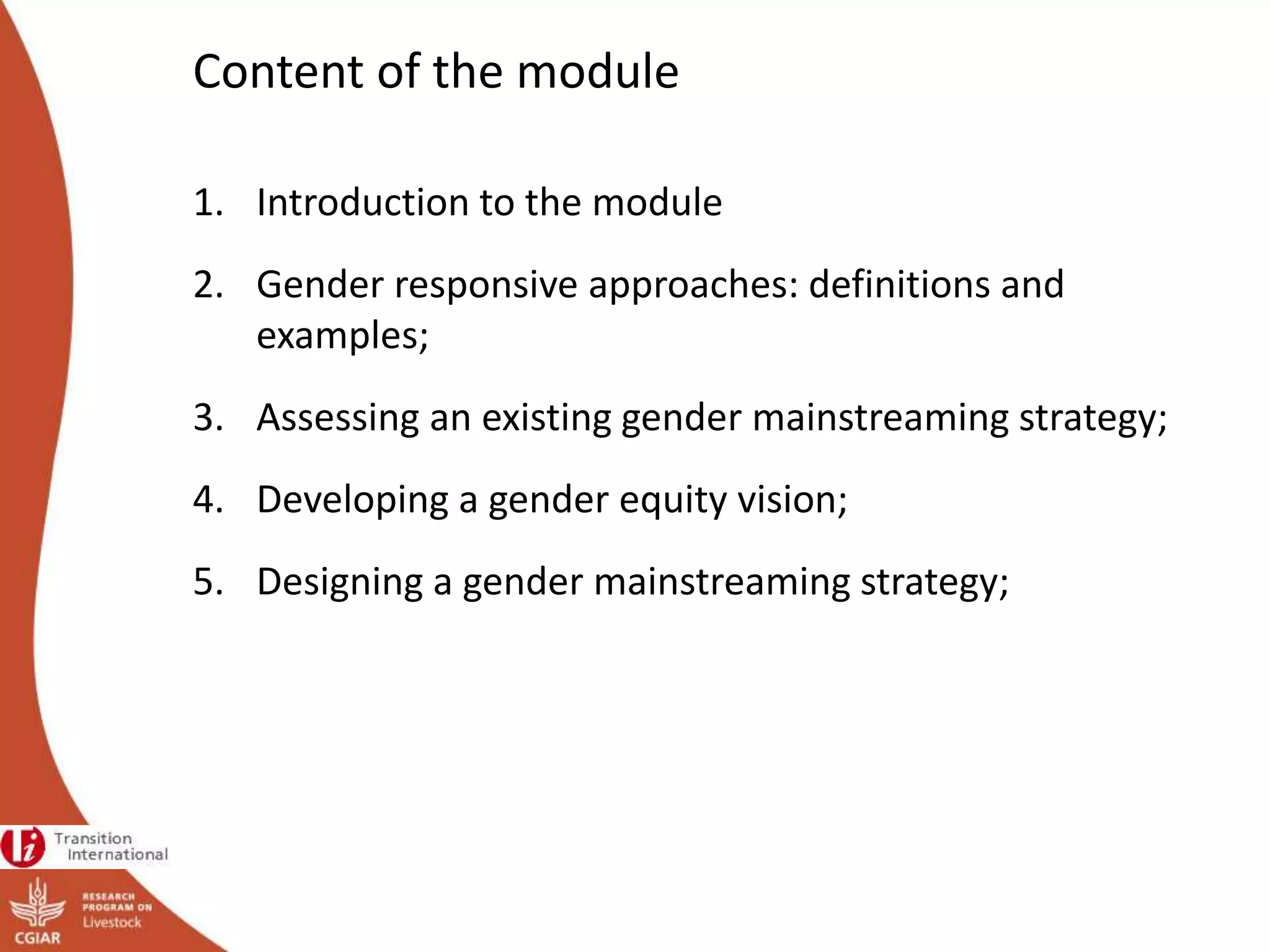 Content of the module
1. Introduction to the module
2. Gender responsive approaches: definitions and
examples;
3. Assessing an existing gender mainstreaming strategy;
4. Developing a gender equity vision;
5. Designing a gender mainstreaming strategy;
 