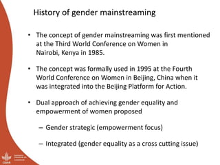 History of gender mainstreaming
• The concept of gender mainstreaming was first mentioned
at the Third World Conference on Women in
Nairobi, Kenya in 1985.
• The concept was formally used in 1995 at the Fourth
World Conference on Women in Beijing, China when it
was integrated into the Beijing Platform for Action.
• Dual approach of achieving gender equality and
empowerment of women proposed
– Gender strategic (empowerment focus)
– Integrated (gender equality as a cross cutting issue)
 